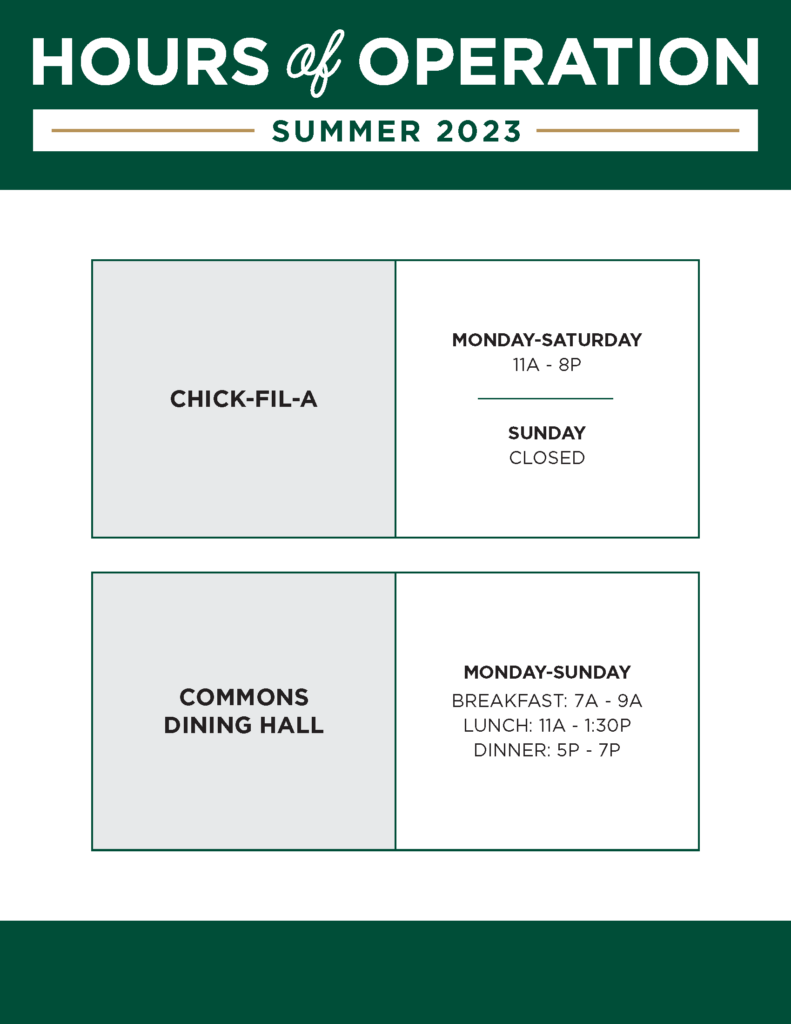 Summer 2023 Hours of Operation include Chick-fil-a open from Monday-Saturday from 11:00am to 8:00pm and closed on Sundays, and Commons Dining Hall open from 7am to 9 am for breakfast, 11am to 1:30pm for lunch and 5pm to 7pm for dinner.